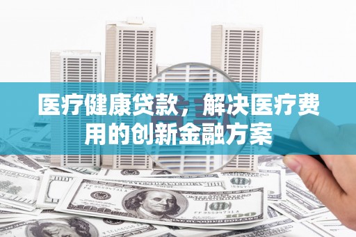 花莲医疗健康贷款，解决医疗费用的创新金融方案