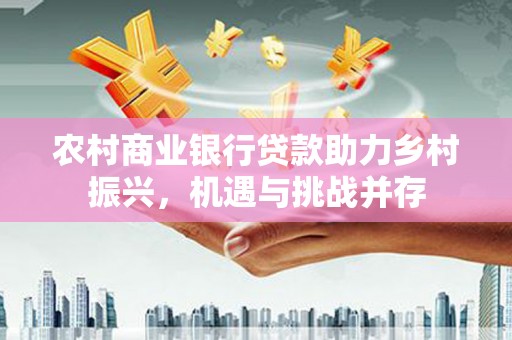 花莲农村商业银行贷款助力乡村振兴，机遇与挑战并存